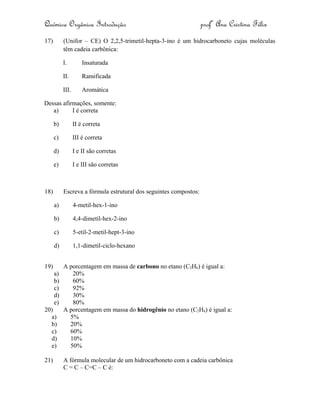 Química Orgânica Introdução profª Ana Cristina Félix
17) (Unifor – CE) O 2,2,5-trimetil-hepta-3-ino é um hidrocarboneto cujas moléculas
têm cadeia carbônica:
I. Insaturada
II. Ramificada
III. Aromática
Dessas afirmações, somente:
a) I é correta
b) II é correta
c) III é correta
d) I e II são corretas
e) I e III são corretas
18) Escreva a fórmula estrutural dos seguintes compostos:
a) 4-metil-hex-1-ino
b) 4,4-dimetil-hex-2-ino
c) 5-etil-2-metil-hept-3-ino
d) 1,1-dimetil-ciclo-hexano
19) A porcentagem em massa de carbono no etano (C2H6) é igual a:
a) 20%
b) 60%
c) 92%
d) 30%
e) 80%
20) A porcentagem em massa do hidrogênio no etano (C2H6) é igual a:
a) 5%
b) 20%
c) 60%
d) 10%
e) 50%
21) A fórmula molecular de um hidrocarboneto com a cadeia carbônica
C = C – C=C – C é:
 