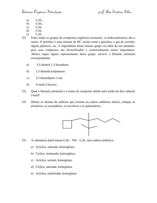 Química Orgânica Introdução profª Ana Cristina Félix
a) C5H12
b) C5H10
c) C5H8
d) C5H6
e) C5H5
22) Entre todos os grupos de compostos orgânicos existentes, os hidrocarbonetos são o
maior. O petróleo é uma mistura de HC, assim como a gasolina, o gás de cozinha,
alguns plásticos, etc. A importância desse imenso grupo vai além do seu tamanho,
pois seus compostos são diversificados e comercialmente muito importantes.
Abaixo segue alguns representantes desse grupo, escreva a fórmula estrutural
correspondente:
a) 3,5-dimetil-1,3-hexadieno
b) 1,3-dimetilciclopenteno
c) 2,3-dimetilpent-1-eno
d) 4-metil-2-hexino
23) Qual a fórmula estrutural e o nome do composto obtido pela união de dois radicais
t-butil?
24) Dentre os átomos de carbono que existem na cadeia carbônica abaixo, indique os
primários, os secundários, os terciários e os quaternários.
25) A substância dietil-amina C2H5 – NH – C2H5, tem cadeia carbônica:
a) Acíclica, saturada, heterogênea.
b) Cíclica, insaturada, heterogênea.
c) Acíclica, normal, homogênea.
d) Cíclica, saturada, homogênea.
e) Acíclica, ramificada, homogênea.
 