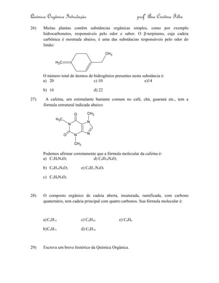 Química Orgânica Introdução profª Ana Cristina Félix
26) Muitas plantas contêm substâncias orgânicas simples, como por exemplo
hidrocarbonetos, responsáveis pelo odor e sabor. O β-terpineno, cuja cadeia
carbônica é mostrada abaixo, é uma das substâncias responsáveis pelo odor do
limão:
CH2
CH3
O número total de átomos de hidrogênios presentes nesta substância é:
a) 20 c) 10 e)14
b) 16 d) 22
27) A cafeína, um estimulante bastante comum no café, chá, guaraná etc., tem a
fórmula estrutural indicada abaixo:
N
N
N
NO
O
CH3
CH3
CH3
Podemos afirmar corretamente que a fórmula molecular da cafeína é:
a) C5H9N4O2 d) C8H10N4O2
b) C6H10N4O2 e) C8H11N4O3
c) C3H9N4O2
28) O composto orgânico de cadeia aberta, insaturada, ramificada, com carbono
quaternário, tem cadeia principal com quatro carbonos. Sua fórmula molecular é:
a)C6H13 c) C6H10 e) C6H6
b)C6H11 d) C6H14
29) Escreva um breve histórico da Química Orgânica.
 