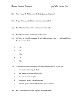 Química Orgânica Introdução profª Ana Cristina Félix
30) Qual o papel de Wöhler na evolução da Química Orgânica?
31) O que são cadeias carbônicas saturadas e insaturadas?
32) Desenhe uma cadeia normal e uma cadeia ramificada.
33) Desenhe uma cadeia aberta e uma cadeia cíclica.
34) (UFAL) A fórmula molecular de um hidrocarboneto com a cadeia carbônica
C = C – C = C – C, é:
a) C5H12
b) C5H10
c) C5H8
d) C5H6
e) C5H5
35) Sobre os compostos que pertencem à função hidrocarboneto, sabe-se que:
a) Nunca apresentam ligação dupla.
b) Não podem apresentar cadeia cíclica.
c) Às vezes possuem oxigênio.
d) Apresentam sempre cadeia insaturada.
e) Possuem apenas carbono e hidrogênio em sua estrutura.
36) Dê a fórmula molecular dos seguintes hidrocarbonetos:
 