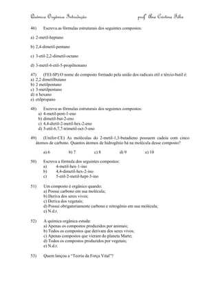 Química Orgânica Introdução profª Ana Cristina Félix
46) Escreva as fórmulas estruturais dos seguintes compostos:
a) 2-metil-heptano
b) 2,4-dimetil-pentano
c) 3-etil-2,2-dimetil-octano
d) 3-metil-6-etil-5-propilnonano
47) (FEI-SP) O nome do composto formado pela união dos radicais etil e tércio-butil é:
a) 2,2 dimetilbutano
b) 2 metilpentano
c) 3-metilpentano
d) n hexano
e) etilpropano
48) Escreva as fórmulas estruturais dos seguintes compostos:
a) 4-metil-pent-1-eno
b) dimetil-but-2-eno
c) 4,4-dietil-2-metil-hex-2-eno
d) 5-etil-6,7,7-trimetil-oct-3-eno
49) (Unifor-CE) As moléculas do 2-metil-1,3-butadieno possuem cadeia com cinco
átomos de carbono. Quantos átomos de hidrogênio há na molécula desse composto?
a) 6 b) 7 c) 8 d) 9 e) 10
50) Escreva a fórmula dos seguintes compostos:
a) 4-metil-hex-1-ino
b) 4,4-dimetil-hex-2-ino
c) 5-etil-2-metil-hept-3-ino
51) Um composto é orgânico quando:
a) Possui carbono em sua molécula;
b) Deriva dos seres vivos;
c) Deriva dos vegetais;
d) Possui obrigatoriamente carbono e nitrogênio em sua molécula;
e) N.d.r.
52) A química orgânica estuda:
a) Apenas os compostos produzidos por animais;
b) Todos os compostos que derivam dos seres vivos;
c) Apenas compostos que vieram do planeta Marte;
d) Todos os compostos produzidos por vegetais;
e) N.d.r.
53) Quem lançou a “Teoria da Força Vital”?
 