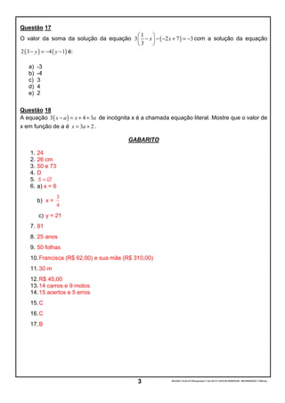 Questão 17
                                        1    
O valor da soma da solução da equação 3  − x  − ( −2 x + 7 ) = −3 com a solução da equação
                                        3    
2 ( 3 − y ) = −4 ( y − 1) é:

   a)    -3
   b)    -4
   c)    3
   d)    4
   e)    2

Questão 18
A equação 3 ( x − a ) = x + 4 + 3a de incógnita x é a chamada equação literal. Mostre que o valor de
x em função de a é x = 3a + 2 .

                                           GABARITO

    1.   24
    2.   26 cm
    3.   50 e 73
    4.   D
    5.   S =∅
    6.   a) x = 6
                    3
         b) x =
                    4
         c) y = 21
    7. 81
    8. 25 anos
    9. 50 folhas
    10. Francisca (R$ 62,00) e sua mãe (R$ 310,00)
    11. 30 m
    12. R$ 45,00
    13. 14 carros e 9 motos
    14. 15 acertos e 5 erros
    15. C
    16. C
    17. B




                                               3             05/12/2011 19:24:33-F:Recuperação 7º ano 20111ª LISTA DE EXERCÍCIOS - RECUPERAÇÃO 7º ANO.doc
 