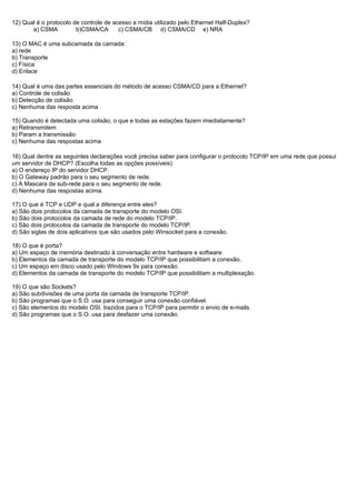 12) Qual é o protocolo de controle de acesso a mídia utilizado pelo Ethernet Half-Duplex?
       a) CSMA          b)CSMA/CA       c) CSMA/CB d) CSMA/CD e) NRA

13) O MAC é uma subcamada da camada:
a) rede
b) Transporte
c) Física
d) Enlace

14) Qual é uma das partes essenciais do método de acesso CSMA/CD para a Ethernet?
a) Controle de colisão
b) Detecção de colisão
c) Nenhuma das resposta acima

15) Quando é detectada uma colisão, o que e todas as estações fazem imediatamente?
a) Retransmitem
b) Param a transmissão
c) Nenhuma das respostas acima

16) Qual dentre as seguintes declarações você precisa saber para configurar o protocolo TCP/IP em uma rede que possui
um servidor de DHCP? (Escolha todas as opções possíveis)
a) O endereço IP do servidor DHCP.
b) O Gateway padrão para o seu segmento de rede.
c) A Mascara de sub-rede para o seu segmento de rede.
d) Nenhuma das respostas acima.

17) O que é TCP e UDP e qual a diferença entre eles?
a) São dois protocolos da camada de transporte do modelo OSI.
b) São dois protocolos da camada de rede do modelo TCP/IP.
c) São dois protocolos da camada de transporte do modelo TCP/IP.
d) São siglas de dois aplicativos que são usados pelo Winsocket para a conexão.

18) O que é porta?
a) Um espaço de memória destinado à conversação entre hardware e software.
b) Elementos da camada de transporte do modelo TCP/IP que possibilitam a conexão.
c) Um espaço em disco usado pelo Windows 9x para conexão.
d) Elementos da camada de transporte do modelo TCP/IP que possibilitam a multiplexação.

19) O que são Sockets?
a) São subdivisões de uma porta da camada de transporte TCP/IP.
b) São programas que o S.O. usa para conseguir uma conexão confiável.
c) São elementos do modelo OSI, trazidos para o TCP/IP para permitir o envio de e-mails.
d) São programas que o S.O. usa para desfazer uma conexão.
 