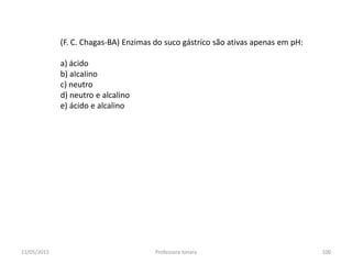 (F. C. Chagas-BA) Enzimas do suco gástrico são ativas apenas em pH:
a) ácido
b) aIcaIino
c) neutro
d) neutro e alcalino
e) ácido e alcalino
11/05/2015 100Professora Ionara
 
