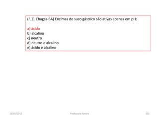 (F. C. Chagas-BA) Enzimas do suco gástrico são ativas apenas em pH:
a) ácido
b) aIcaIino
c) neutro
d) neutro e alcalino
e) ácido e alcalino
11/05/2015 101Professora Ionara
 