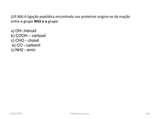 (UF-BA) A ligação peptídica encontrada nas proteínas origina-se da reação
entre o grupo NH2 e o grupo:
a) OH- hidroxil
b) COOH – carboxil
c) CHO - choisil
e) CO - carbonil
c) NH2 - amin
11/05/2015 104Professora Ionara
 