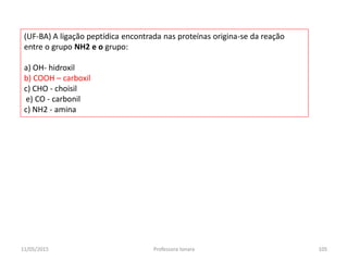 (UF-BA) A ligação peptídica encontrada nas proteínas origina-se da reação
entre o grupo NH2 e o grupo:
a) OH- hidroxil
b) COOH – carboxil
c) CHO - choisil
e) CO - carbonil
c) NH2 - amina
11/05/2015 105Professora Ionara
 