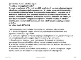 (UNIFICADO-95) Leia o texto a seguir:
“Ceará joga fora opção alimentar”
Segundo pesquisas da UFC, a cada ano 800 toneladas de carne de cabeça de lagosta
não são aproveitadas sendo lançadas ao mar. “O estudo sobre hidrólise enzimática
de desperdício de lagosta”, título do pesquisador Gustavo Vieira , objetiva o uso de
material de baixo custo para enriquecer a alimentação de populações carentes. O
processo consiste na degradação de moléculas orgânicas complexas em simples por
meio de um catalizador e na posterior liofilização. O pó resultante é de alto teor
nutritivo, com baixa umidade e resiste, em bom estado de conservação, por longos
períodos.
(Jornal do Brasil - 27/08/94)
Com base nos processos descritos no artigo acima, assinale a opção correta:
a) As moléculas orgânicas simples obtidas são glicerídios que são utilizados pelo
organismo com função reguladora.
b) As moléculas orgânicas complexas empregadas são proteínas que, ao serem digeridas
em aminoácidos são utilizadas pelo organismo com função estrutural.
c) O catalizador do processo é uma enzima capaz de degradar proteínas em
monossacarídios essenciais à liberação de energia para as atividades orgânicas.
d) A hidrólise enzimática de moléculas orgânicas complexas é realizada por catalizador
inorgânico em presença de água.
e) O alto teor nutritivo do produto é devido ao fato de as moléculas orgânicas simples
obtidas serem sais minerais indispensáveis ao desenvolvimento orgânico.
11/05/2015 106Professora Ionara
 