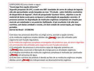 (UNIFICADO-95) Leia o texto a seguir:
“Ceará joga fora opção alimentar”
Segundo pesquisas da UFC, a cada ano 800 toneladas de carne de cabeça de lagosta
não são aproveitadas sendo lançadas ao mar. “O estudo sobre hidrólise enzimática
de desperdício de lagosta”, título do pesquisador Gustavo Vieira , objetiva o uso de
material de baixo custo para enriquecer a alimentação de populações carentes. O
processo consiste na degradação de moléculas orgânicas complexas em simples por
meio de um catalizador e na posterior liofilização. O pó resultante é de alto teor
nutritivo, com baixa umidade e resiste, em bom estado de conservação, por longos
períodos.
(Jornal do Brasil - 27/08/94)
Com base nos processos descritos no artigo acima, assinale a opção correta:
a) As moléculas orgânicas simples obtidas são glicerídios que são utilizados pelo
organismo com função reguladora.
b) As moléculas orgânicas complexas empregadas são proteínas que, ao serem digeridas
em aminoácidos são utilizadas pelo organismo com função estrutural.
c) O catalizador do processo é uma enzima capaz de degradar proteínas em
monossacarídios essenciais à liberação de energia para as atividades orgânicas.
d) A hidrólise enzimática de moléculas orgânicas complexas é realizada por catalizador
inorgânico em presença de água.
e) O alto teor nutritivo do produto é devido ao fato de as moléculas orgânicas simples
obtidas serem sais minerais indispensáveis ao desenvolvimento orgânico.
11/05/2015 107Professora Ionara
 