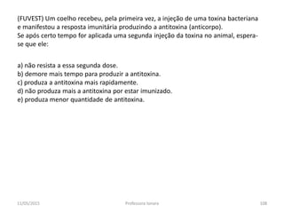 (FUVEST) Um coelho recebeu, pela primeira vez, a injeção de uma toxina bacteriana
e manifestou a resposta imunitária produzindo a antitoxina (anticorpo).
Se após certo tempo for aplicada uma segunda injeção da toxina no animal, espera-
se que ele:
a) não resista a essa segunda dose.
b) demore mais tempo para produzir a antitoxina.
c) produza a antitoxina mais rapidamente.
d) não produza mais a antitoxina por estar imunizado.
e) produza menor quantidade de antitoxina.
11/05/2015 108Professora Ionara
 