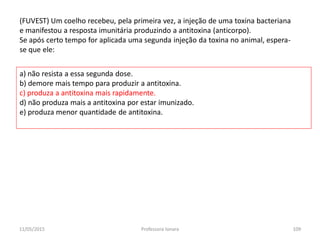 (FUVEST) Um coelho recebeu, pela primeira vez, a injeção de uma toxina bacteriana
e manifestou a resposta imunitária produzindo a antitoxina (anticorpo).
Se após certo tempo for aplicada uma segunda injeção da toxina no animal, espera-
se que ele:
a) não resista a essa segunda dose.
b) demore mais tempo para produzir a antitoxina.
c) produza a antitoxina mais rapidamente.
d) não produza mais a antitoxina por estar imunizado.
e) produza menor quantidade de antitoxina.
11/05/2015 109Professora Ionara
 