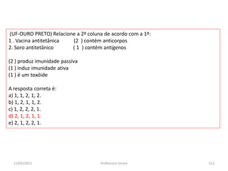 (UF-OURO PRETO) Relacione a 2ª coluna de acordo com a 1ª:
1 . Vacina antitetânica (2 ) contém anticorpos
2. Soro antitetânico ( 1 ) contém antígenos
(2 ) produz imunidade passiva
(1 ) induz imunidade ativa
(1 ) é um toxóide
A resposta correta é:
a) 1, 1, 2, 1, 2.
b) 1, 2, 1, 1, 2.
c) 1, 2, 2, 2, 1.
d) 2, 1, 2, 1, 1.
e) 2, 1, 2, 2, 1.
11/05/2015 111Professora Ionara
 