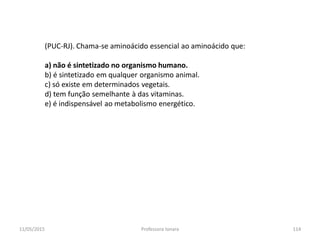 (PUC-RJ). Chama-se aminoácido essencial ao aminoácido que:
a) não é sintetizado no organismo humano.
b) é sintetizado em qualquer organismo animal.
c) só existe em determinados vegetais.
d) tem função semelhante à das vitaminas.
e) é indispensável ao metabolismo energético.
11/05/2015 114Professora Ionara
 