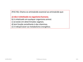 (PUC-RJ). Chama-se aminoácido essencial ao aminoácido que:
a) não é sintetizado no organismo humano.
b) é sintetizado em qualquer organismo animal.
c) só existe em determinados vegetais.
d) tem função semelhante à das vitaminas.
e) é indispensável ao metabolismo energético.
11/05/2015 115Professora Ionara
 