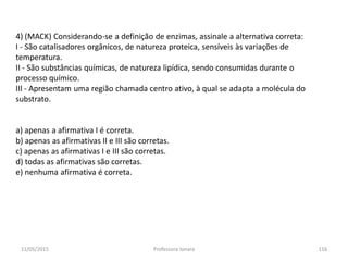 4) (MACK) Considerando-se a definição de enzimas, assinale a alternativa correta:
I - São catalisadores orgânicos, de natureza proteica, sensíveis às variações de
temperatura.
II - São substâncias químicas, de natureza lipídica, sendo consumidas durante o
processo químico.
IIl - Apresentam uma região chamada centro ativo, à qual se adapta a molécula do
substrato.
a) apenas a afirmativa I é correta.
b) apenas as afirmativas II e III são corretas.
c) apenas as afirmativas I e III são corretas.
d) todas as afirmativas são corretas.
e) nenhuma afirmativa é correta.
11/05/2015 116Professora Ionara
 