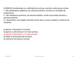 4) (MACK) Considerando-se a definição de enzimas, assinale a alternativa correta:
I - São catalisadores orgânicos, de natureza proteica, sensíveis às variações de
temperatura.
II - São substâncias químicas, de natureza lipídica, sendo consumidas durante o
processo químico.
IIl - Apresentam uma região chamada centro ativo, à qual se adapta a molécula do
substrato.
a) apenas a afirmativa I é correta.
b) apenas as afirmativas II e III são corretas.
c) apenas as afirmativas I e III são corretas.
d) todas as afirmativas são corretas.
e) nenhuma afirmativa é correta.
11/05/2015 117Professora Ionara
 