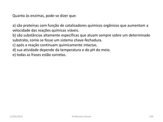 Quanto às enzimas, pode-se dizer que:
a) são proteínas com função de catalisadores químicos orgânicos que aumentam a
velocidade das reações químicas viáveis.
b) são substâncias altamente específicas que atuam sempre sobre um determinado
substrato, como se fosse um sistema chave-fechadura.
c) após a reaçâo continuam quimicamente intactas.
d) sua atividade depende da temperatura e do pH do meio.
e) todas as frases estão corretas.
11/05/2015 120Professora Ionara
 