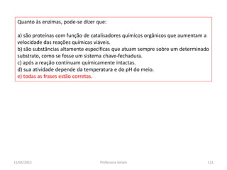 Quanto às enzimas, pode-se dizer que:
a) são proteínas com função de catalisadores químicos orgânicos que aumentam a
velocidade das reações químicas viáveis.
b) são substâncias altamente específicas que atuam sempre sobre um determinado
substrato, como se fosse um sistema chave-fechadura.
c) após a reaçâo continuam quimicamente intactas.
d) sua atividade depende da temperatura e do pH do meio.
e) todas as frases estão corretas.
11/05/2015 121Professora Ionara
 