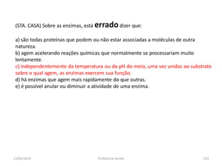 (STA. CASA) Sobre as enzimas, está erradodizer que:
a) são todas proteínas que podem ou não estar associadas a moléculas de outra
natureza.
b) agem acelerando reações químicas que normalmente se processariam muito
lentamente.
c) independentemente da temperatura ou do pH do meio, uma vez unidas ao substrato
sobre o qual agem, as enzimas exercem sua função.
d) há enzimas que agem mais rapidamente do que outras.
e) é possível anular ou diminuir a atividade de uma enzima.
11/05/2015 123Professora Ionara
 