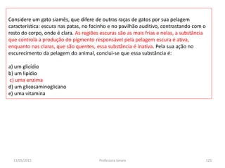 11/05/2015 Professora Ionara 125
Considere um gato siamês, que difere de outras raças de gatos por sua pelagem
característica: escura nas patas, no focinho e no pavilhão auditivo, contrastando com o
resto do corpo, onde é clara. As regiões escuras são as mais frias e nelas, a substância
que controla a produção do pigmento responsável pela pelagem escura é ativa,
enquanto nas claras, que são quentes, essa substância é inativa. Pela sua ação no
escurecimento da pelagem do animal, conclui-se que essa substância é:
a) um glicídio
b) um lipídio
c) uma enzima
d) um glicosaminoglicano
e) uma vitamina
 