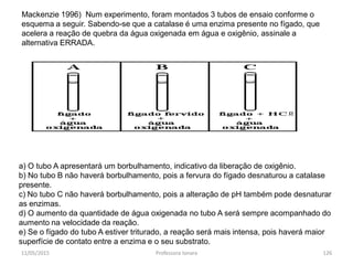 Mackenzie 1996) Num experimento, foram montados 3 tubos de ensaio conforme o
esquema a seguir. Sabendo-se que a catalase é uma enzima presente no fígado, que
acelera a reação de quebra da água oxigenada em água e oxigênio, assinale a
alternativa ERRADA.
a) O tubo A apresentará um borbulhamento, indicativo da liberação de oxigênio.
b) No tubo B não haverá borbulhamento, pois a fervura do fígado desnaturou a catalase
presente.
c) No tubo C não haverá borbulhamento, pois a alteração de pH também pode desnaturar
as enzimas.
d) O aumento da quantidade de água oxigenada no tubo A será sempre acompanhado do
aumento na velocidade da reação.
e) Se o fígado do tubo A estiver triturado, a reação será mais intensa, pois haverá maior
superfície de contato entre a enzima e o seu substrato.
11/05/2015 126Professora Ionara
 