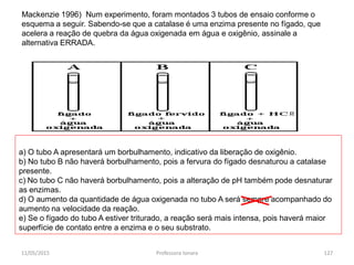 Mackenzie 1996) Num experimento, foram montados 3 tubos de ensaio conforme o
esquema a seguir. Sabendo-se que a catalase é uma enzima presente no fígado, que
acelera a reação de quebra da água oxigenada em água e oxigênio, assinale a
alternativa ERRADA.
a) O tubo A apresentará um borbulhamento, indicativo da liberação de oxigênio.
b) No tubo B não haverá borbulhamento, pois a fervura do fígado desnaturou a catalase
presente.
c) No tubo C não haverá borbulhamento, pois a alteração de pH também pode desnaturar
as enzimas.
d) O aumento da quantidade de água oxigenada no tubo A será sempre acompanhado do
aumento na velocidade da reação.
e) Se o fígado do tubo A estiver triturado, a reação será mais intensa, pois haverá maior
superfície de contato entre a enzima e o seu substrato.
11/05/2015 127Professora Ionara
 