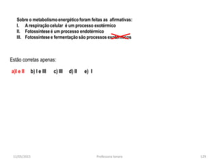 Sobre o metabolismo energético foram feitas as afirmativas:
I. A respiração celular é um processo exotérmico
II. Fotossíntese é um processo endotérmico
III. Fotossíntese e fermentação são processos exotérmicos
Estão corretas apenas:
a)I e II b) I e III c) III d) II e) I
11/05/2015 129Professora Ionara
 