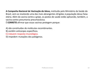 A Campanha Nacional de Vacinação do Idoso, instituída pelo Ministério da Saúde do
Brasil, vem-se revelando uma das mais abrangentes dirigidas à população dessa faixa
etária. Além da vacina contra a gripe, os postos de saúde estão aplicando, também, a
vacina contra pneumonia pneumocócica.
É CORRETO afirmar que essas vacinas protegem porque:
A) são constituídas de moléculas recombinantes.
B) contêm anticorpos específicos.
C) induzem resposta imunológica.
D) impedem mutações dos patógenos.
11/05/2015 13Professora Ionara
 