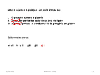 Sobre a insulina e o glucagon, , um aluno afirmou que:
I. O glucagon aumenta a glicemia
II. Ambos são produzidos pelas células beta do fígado
III. A insulina provoca a transformação de glicogênio em glicose
Estão corretas apenas:
a)I e II b) I e III c) III d) II e) I
11/05/2015 130Professora Ionara
 