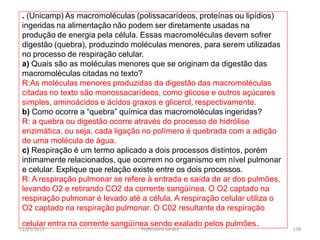 . (Unicamp) As macromoléculas (polissacarídeos, proteínas ou lipídios)
ingeridas na alimentação não podem ser diretamente usadas na
produção de energia pela célula. Essas macromoléculas devem sofrer
digestão (quebra), produzindo moléculas menores, para serem utilizadas
no processo de respiração celular.
a) Quais são as moléculas menores que se originam da digestão das
macromoléculas citadas no texto?
R:As moléculas menores produzidas da digestão das macromoléculas
citadas no texto são monossacarídeos, como glicose e outros açúcares
simples, aminoácidos e ácidos graxos e glicerol, respectivamente.
b) Como ocorre a “quebra” química das macromoléculas ingeridas?
R: a quebra ou digestão ocorre através do processo de hidrólise
enzimática, ou seja, cada ligação no polímero é quebrada com a adição
de uma molécula de água.
c) Respiração é um termo aplicado a dois processos distintos, porém
intimamente relacionados, que ocorrem no organismo em nível pulmonar
e celular. Explique que relação existe entre os dois processos.
R: A respiração pulmonar se refere à entrada e saída de ar dos pulmões,
levando O2 e retirando CO2 da corrente sangüínea. O O2 captado na
respiração pulmonar é levado até a célula. A respiração celular utiliza o
O2 captado na respiração pulmonar. O C02 resultante da respiração
celular entra na corrente sangüínea sendo exalado pelos pulmões.
11/05/2015 138Professora Ionara
 