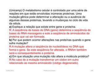 (Unicamp) O metabolismo celular é controlado por uma série de
reações em que estão envolvidas inúmeras proteínas. Uma
mutação gênica pode determinar a alteração ou a ausência de
algumas dessas proteínas, levando a mudanças no ciclo de vida
da célula.
a) Explique a relação que existe entre gene e proteína.
R: A seqüência de bases de DNA (gene) determina a seqüência de
bases do RNA mensageiro e este a seqüência de aminoácidos da
proteína que vai ser formada.
b) Por que podem ocorrer alterações nas proteínas quando o gene
sofre mutação?
R:A mutação altera a seqüência de nucleotídeos no DNA que
forma o gene. Se esta seqüência for alterada, o RNAm também
será e consequentemente a proteína.
c) Em que situação uma mutação não altera a molécula protéica?
R:No caso de a mutação transformar um códon em outro
relacionado ao mesmo aminoácido (código degenerado).
11/05/2015 140Professora Ionara
 