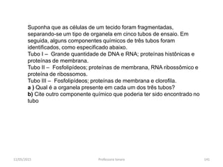 Suponha que as células de um tecido foram fragmentadas,
separando-se um tipo de organela em cinco tubos de ensaio. Em
seguida, alguns componentes químicos de três tubos foram
identificados, como especificado abaixo.
Tubo I – Grande quantidade de DNA e RNA; proteínas histônicas e
proteínas de membrana.
Tubo II – Fosfolipídeos; proteínas de membrana, RNA ribossômico e
proteína de ribossomos.
Tubo III – Fosfolipídeos; proteínas de membrana e clorofila.
a ) Qual é a organela presente em cada um dos três tubos?
b) Cite outro componente químico que poderia ter sido encontrado no
tubo
11/05/2015 141Professora Ionara
 