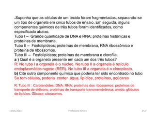 .Suponha que as células de um tecido foram fragmentadas, separando-se
um tipo de organela em cinco tubos de ensaio. Em seguida, alguns
componentes químicos de três tubos foram identificados, como
especificado abaixo.
Tubo I – Grande quantidade de DNA e RNA; proteínas histônicas e
proteínas de membrana.
Tubo II – Fosfolipídeos; proteínas de membrana, RNA ribossômico e
proteína de ribossomos.
Tubo III – Fosfolipídeos; proteínas de membrana e clorofila.
a ) Qual é a organela presente em cada um dos três tubos?
R: No tubo I a organela é o núcleo. No tubo II a organela é retículo
endoplasmático rugoso (RER). No tubo III a organela é o cloroplasto.
b) Cite outro componente químico que poderia ter sido encontrado no tubo
Se tem células, poderia conter água, lipídios, proteínas, açúcares
R: Tubo III : Carotenóides; DNA; RNA; proteínas dos ribossomos; proteínas de
transporte de elétrons; proteínas de transporte transmembrânica; amido; glóbulos
de lipídios. Glicose; citocromos.
11/05/2015 142Professora Ionara
 