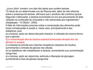 . (Unirio 2004) Inmetro: ovo diet não alerta que contém lactose.
"O rótulo de um determinado ovo de Páscoa diet, além de não informar
sobre a presença de lactose, afirmava que o produto não continha açúcar.
Segundo o fabricante, a lactose encontrada no ovo era proveniente do leite
utilizado na confecção do chocolate e não adicionada aos ingredientes."
(Adaptação - "O Globo", 2003)
A falta de informações precisas sobre a composição dos alimentos pode
trazer complicações à saúde e, neste caso, principalmente à dos
diabéticos, pois
a) a lactose, após ser absorvida pelo intestino, é utilizada da mesma forma
que a glicose.
b) a concentração alta de lactose acabará fornecendo elevado teor de
glicose no sangue.
c) a lactose se prende aos mesmos receptores celulares da insulina,
aumentando a entrada de glicose nas células.
d) os diabéticos não metabolizam a lactose, aumentando sua concentração
sanguínea.
e) a lactose, após ser absorvida, estimula a liberação de glucagon,
aumentando a taxa de glicose sanguínea
11/05/2015 144Professora Ionara
 