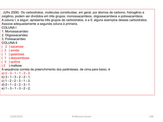 . (Ufrs 2006) Os carboidratos, moléculas constituídas, em geral, por átomos de carbono, hidrogênio e
oxigênio, podem ser divididos em três grupos: monossacarídeos, oligossacarídeos e polissacarídeos.
A coluna I, a seguir, apresenta três grupos de carboidratos, e a II, alguns exemplos desses carboidratos.
Associe adequadamente a segunda coluna à primeira.
COLUNA I
1. Monossacarídeo
2. Oligossacarídeo
3. Polissacarídeo
COLUNA II
( 2 ) sacarose
( 3 ) amido
( 1 ) galactose
( 1 ) desoxirribose
( 3 ) quitina
( 2 ) maltose
A sequência correta de preenchimento dos parênteses, de cima para baixo, é
a) 2 - 3 - 1 - 1 - 3 - 2.
b) 3 - 1 - 3 - 2 - 2 - 1.
c) 1 - 2 - 2 - 3 - 1 - 3.
d) 2 - 1 - 2 - 2 - 3 - 1.
e) 1 - 3 - 1 - 3 - 2 - 2.
11/05/2015 148Professora Ionara
 