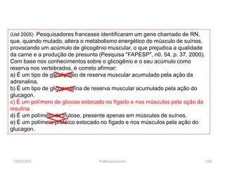 (Uel 2005) Pesquisadores franceses identificaram um gene chamado de RN,
que, quando mutado, altera o metabolismo energético do músculo de suínos,
provocando um acúmulo de glicogênio muscular, o que prejudica a qualidade
da carne e a produção de presunto (Pesquisa "FAPESP", n0. 54, p. 37, 2000).
Com base nos conhecimentos sobre o glicogênio e o seu acúmulo como
reserva nos vertebrados, é correto afirmar:
a) É um tipo de glicolipídeo de reserva muscular acumulado pela ação da
adrenalina.
b) É um tipo de glicoproteína de reserva muscular acumulado pela ação do
glucagon.
c) É um polímero de glicose estocado no fígado e nos músculos pela ação da
insulina.
d) É um polímero de frutose, presente apenas em músculos de suínos.
e) É um polímero protéico estocado no fígado e nos músculos pela ação do
glucagon.
11/05/2015 150Professora Ionara
 