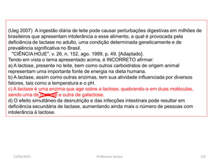 (Ueg 2007) A ingestão diária de leite pode causar perturbações digestivas em milhões de
brasileiros que apresentam intolerância a esse alimento, a qual é provocada pela
deficiência de lactase no adulto, uma condição determinada geneticamente e de
prevalência significativa no Brasil.
"CIÊNCIA HOJE", v. 26, n. 152, ago. 1999, p. 49. [Adaptado].
Tendo em vista o tema apresentado acima, é INCORRETO afirmar:
a) A lactose, presente no leite, bem como outros carboidratos de origem animal
representam uma importante fonte de energia na dieta humana.
b) A lactase, assim como outras enzimas, tem sua atividade influenciada por diversos
fatores, tais como a temperatura e o pH.
c) A lactase é uma enzima que age sobre a lactose, quebrando-a em duas moléculas,
sendo uma de maltose e outra de galactose.
d) O efeito simultâneo da desnutrição e das infecções intestinais pode resultar em
deficiência secundária de lactase, aumentando ainda mais o número de pessoas com
intolerância à lactose.
11/05/2015 152Professora Ionara
 