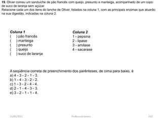 11/05/2015 Professora Ionara 153
19. Oliver comeu um sanduíche de pão francês com queijo, presunto e manteiga, acompanhado de um copo
de suco de laranja sem açúcar.
Relacione cada um dos itens do lanche de Oliver, listados na coluna 1, com as principais enzimas que atuarão
na sua digestão, indicadas na coluna 2.
Coluna 1
( ) pão francês
( ) manteiga
( ) presunto
( ) queijo
( ) suco de laranja
A seqüência correta de preenchimento dos parênteses, de cima para baixo, é
a) 4 - 3 - 2 - 1 - 3.
b) 1 - 4 - 3 - 2 - 2.
c) 1 - 3 - 2 - 4 - 4.
d) 2 - 1 - 4 - 3 - 3.
e) 3 - 2 - 1 - 1 - 4.
Coluna 2
1 - pepsina
2 - lipase
3 - amilase
4 - sacarase
 