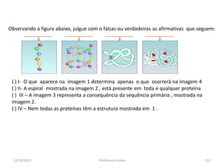 11/05/2015 Professora Ionara 157
Observando a figura abaixo, julgue com o falsas ou verdadeiras as afirmativas que seguem:
( ) I- O que aparece na imagem 1 determina apenas o que ocorrerá na imagem 4
( ) II- A espiral mostrada na imagem 2 , está presente em toda e qualquer proteína
( ) III – A imagem 3 representa a consequência da sequência primária , mostrada na
imagem 2.
( ) IV – Nem todas as proteínas têm a estrutura mostrada em 1 .
 