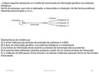 11/05/2015 Professora Ionara 158
. A figura seguinte representa um modelo de transmissão da informação genética nos sistemas
biológicos.
No fim do processo, que inclui a replicação, a transcrição e a tradução, há três formas protéicas
diferentes denominadas a, b e c.
Depreende-se do modelo que
A) a única molécula que participa da produção de proteínas é o DNA.
B) o fluxo de informação genética, nos sistemas biológicos, é unidirecional.
C) as fontes de informação ativas durante o processo de transcrição são as proteínas.
D) é possível obter diferentes variantes proteicas a partir de um mesmo produto de transcrição.
E) a molécula de DNA possui forma circular e as demais moléculas possuem forma de fita simples
linearizadas.
 