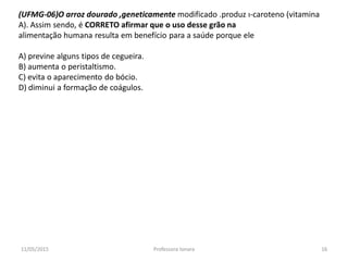 (UFMG-06)O arroz dourado ,geneticamente modificado .produz ı-caroteno (vitamina
A). Assim sendo, é CORRETO afirmar que o uso desse grão na
alimentação humana resulta em benefício para a saúde porque ele
A) previne alguns tipos de cegueira.
B) aumenta o peristaltismo.
C) evita o aparecimento do bócio.
D) diminui a formação de coágulos.
11/05/2015 16Professora Ionara
 