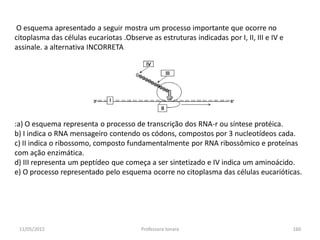 11/05/2015 Professora Ionara 160
O esquema apresentado a seguir mostra um processo importante que ocorre no
citoplasma das células eucariotas .Observe as estruturas indicadas por I, II, III e IV e
assinale. a alternativa INCORRETA
:a) O esquema representa o processo de transcrição dos RNA-r ou síntese protéica.
b) I indica o RNA mensageiro contendo os códons, compostos por 3 nucleotídeos cada.
c) II indica o ribossomo, composto fundamentalmente por RNA ribossômico e proteínas
com ação enzimática.
d) III representa um peptídeo que começa a ser sintetizado e IV indica um aminoácido.
e) O processo representado pelo esquema ocorre no citoplasma das células eucarióticas.
 