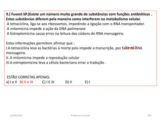 11/05/2015 Professora Ionara 165
9.( Fuvest-SP.)Existe um número muito grande de substâncias com funções antibióticas .
Estas substâncias diferem pela maneira como interferem no metabolismo celular.
A tetraciclina, liga-se aos ribossomos, impedindo a ligação com o RNA transportador.
A mitomicina impede a ação da DNA polimerase
A Estreptomicina causa erros na leitura dos códons do RNA mensageiro.
Estas informações permitem afirmar que :
I A tetraciclina leva as bactérias á morte pois impede a transcrição, por falta de RNA
mensageiro.
II. A mitomicina impede a reprodução celular
III A estreptomicina leva a célula bacteriana errar a tradução .
ESTÃO CORRETAS APENAS:
a) I e II B) II e III C) I E III D) II E) I
 