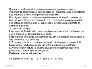 11/05/2015 Professora Ionara 168
Um grupo de alunos foi fazer um experimento para comprovar a
influência de determinados fatores sobre as proteínas. Elas submeteram
três materiais á calor, frio e presença de íons H+.
Em alguns testes , a reação entre enzima e substrato não ocorreu , e
isso foi percebido por comparação com o comportamento do material
que estava in natura, e que foi submetido á presença do substrato da
enzima em estudo.
A conclusão foi que :
I.No material fervido ,não houve reação entre a enzima e o substrato por
que a proteína foi desnaturada pelo calor.
II.No material congelado, o substrato ficou em temperatura muito baixa e
isso diminuiu a sua atividade .
III.A presença de íons H+ é menor em meio alcalino que em meio ácido.
Estas cargas participam da reação entre a enzima e o substrato.
IV.No material in natura , a enzima atua sobre o substrato específico
provocando reação sem se desgastar.
Estão corretas as afirmativas :
a)I apenas b) I e III c) II e IV d) III e IV e) I e IV
 