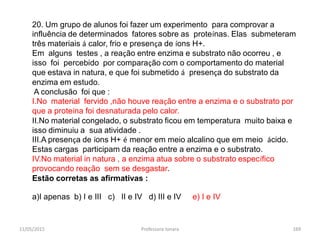 11/05/2015 Professora Ionara 169
20. Um grupo de alunos foi fazer um experimento para comprovar a
influência de determinados fatores sobre as proteínas. Elas submeteram
três materiais á calor, frio e presença de íons H+.
Em alguns testes , a reação entre enzima e substrato não ocorreu , e
isso foi percebido por comparação com o comportamento do material
que estava in natura, e que foi submetido á presença do substrato da
enzima em estudo.
A conclusão foi que :
I.No material fervido ,não houve reação entre a enzima e o substrato por
que a proteína foi desnaturada pelo calor.
II.No material congelado, o substrato ficou em temperatura muito baixa e
isso diminuiu a sua atividade .
III.A presença de íons H+ é menor em meio alcalino que em meio ácido.
Estas cargas participam da reação entre a enzima e o substrato.
IV.No material in natura , a enzima atua sobre o substrato específico
provocando reação sem se desgastar.
Estão corretas as afirmativas :
a)I apenas b) I e III c) II e IV d) III e IV e) I e IV
 