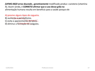 (UFMG-06)O arroz dourado , geneticamente modificado produz ı-caroteno (vitamina
A). Assim sendo, é CORRETO afirmar que o uso desse grão na
alimentação humana resulta em benefício para a saúde porque ele
A) previne alguns tipos de cegueira.
B) aumenta o peristaltismo.
C) evita o aparecimento do bócio.
D) diminui a formação de coágulos.
11/05/2015 17Professora Ionara
 