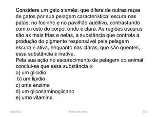 11/05/2015 Professora Ionara 170
Considere um gato siamês, que difere de outras raças
de gatos por sua pelagem característica: escura nas
patas, no focinho e no pavilhão auditivo, contrastando
com o resto do corpo, onde é clara. As regiões escuras
são as mais frias e nelas, a substância que controla a
produção do pigmento responsável pela pelagem
escura é ativa, enquanto nas claras, que são quentes,
essa substância é inativa.
Pela sua ação no escurecimento da pelagem do animal,
conclui-se que essa substância é:
a) um glicídio
b) um lipídio
c) uma enzima
d) um glicosaminoglicano
e) uma vitamina
 