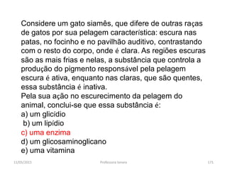 11/05/2015 Professora Ionara 171
Considere um gato siamês, que difere de outras raças
de gatos por sua pelagem característica: escura nas
patas, no focinho e no pavilhão auditivo, contrastando
com o resto do corpo, onde é clara. As regiões escuras
são as mais frias e nelas, a substância que controla a
produção do pigmento responsável pela pelagem
escura é ativa, enquanto nas claras, que são quentes,
essa substância é inativa.
Pela sua ação no escurecimento da pelagem do
animal, conclui-se que essa substância é:
a) um glicídio
b) um lipídio
c) uma enzima
d) um glicosaminoglicano
e) uma vitamina
 