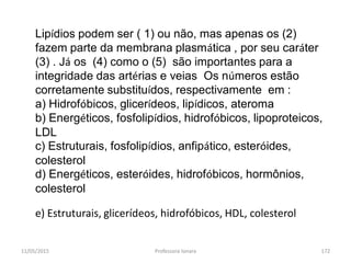 11/05/2015 Professora Ionara 172
Lipídios podem ser ( 1) ou não, mas apenas os (2)
fazem parte da membrana plasmática , por seu caráter
(3) . Já os (4) como o (5) são importantes para a
integridade das artérias e veias Os números estão
corretamente substituídos, respectivamente em :
a) Hidrofóbicos, glicerídeos, lipídicos, ateroma
b) Energéticos, fosfolipídios, hidrofóbicos, lipoproteicos,
LDL
c) Estruturais, fosfolipídios, anfipático, esteróides,
colesterol
d) Energéticos, esteróides, hidrofóbicos, hormônios,
colesterol
e) Estruturais, glicerídeos, hidrofóbicos, HDL, colesterol
 