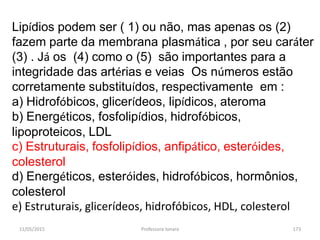 11/05/2015 Professora Ionara 173
Lipídios podem ser ( 1) ou não, mas apenas os (2)
fazem parte da membrana plasmática , por seu caráter
(3) . Já os (4) como o (5) são importantes para a
integridade das artérias e veias Os números estão
corretamente substituídos, respectivamente em :
a) Hidrofóbicos, glicerídeos, lipídicos, ateroma
b) Energéticos, fosfolipídios, hidrofóbicos,
lipoproteicos, LDL
c) Estruturais, fosfolipídios, anfipático, esteróides,
colesterol
d) Energéticos, esteróides, hidrofóbicos, hormônios,
colesterol
e) Estruturais, glicerídeos, hidrofóbicos, HDL, colesterol
 